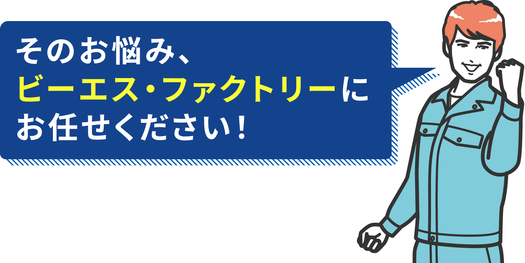 そのお悩み、ビーエス・ファクトリーにお任せください！